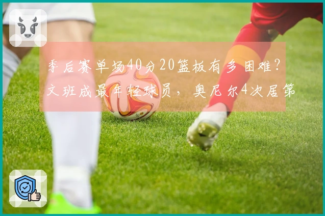 季后赛单场40分20篮板有多困难？文班成最年轻球员，奥尼尔4次居第三，榜首达12次