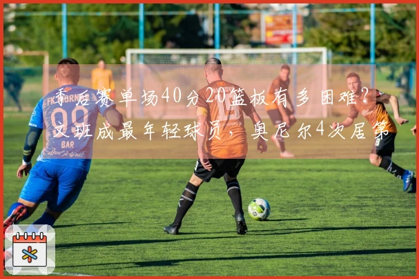 季后赛单场40分20篮板有多困难？文班成最年轻球员，奥尼尔4次居第三，榜首达12次