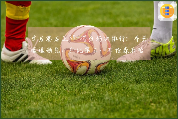 季后赛后卫38+得分场次排行：乔丹遥遥领先，科比第三，布伦森和哈登并列第四